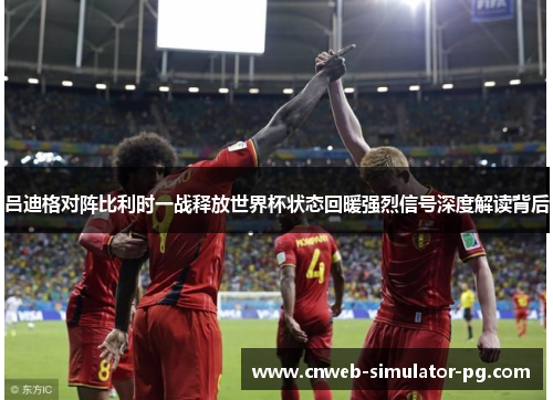 吕迪格对阵比利时一战释放世界杯状态回暖强烈信号深度解读背后