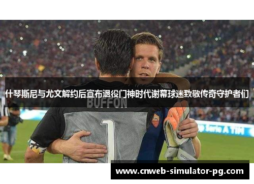 什琴斯尼与尤文解约后宣布退役门神时代谢幕球迷致敬传奇守护者们