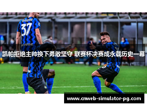 凯帕拒绝主帅换下勇敢坚守 联赛杯决赛成永载历史一幕