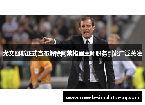 尤文图斯正式宣布解除阿莱格里主帅职务引发广泛关注