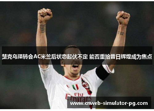 楚克乌泽转会AC米兰后状态起伏不定 能否重拾昔日辉煌成为焦点