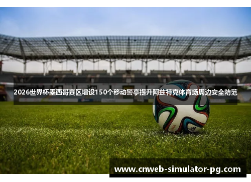 2026世界杯墨西哥赛区增设150个移动警亭提升阿兹特克体育场周边安全防范